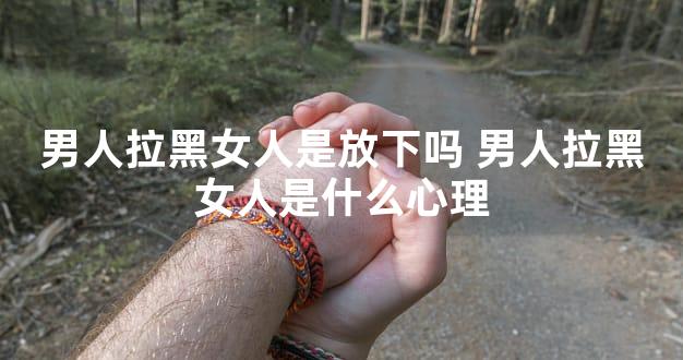 男人拉黑女人是放下吗 男人拉黑女人是什么心理